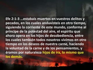 Efe 2:1-3 …estabais muertos en vuestros delitos y
pecados, en los cuales anduvisteis en otro tiempo,
siguiendo la corriente de este mundo, conforme al
príncipe de la potestad del aire, el espíritu que
ahora opera en los hijos de desobediencia, entre
los cuales también todos nosotros vivimos en otro
tiempo en los deseos de nuestra carne, haciendo
la voluntad de la carne y de los pensamientos, y
éramos por naturaleza hijos de ira, lo mismo que
los demás.

 
