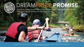 If you book a DreamTrip and happen to find the same vacation package elsewhere for less,
within seven days of booking, your DreamTrip is on us!
DREAMPRICE PROMISE
*DreamPrice Promise is only available to current DreamTrips or DreamTrips Life Members. Concurrent lower pricing must be for an identical booking in a single transaction.
For details, visit dreamtrips.com/membership.
 