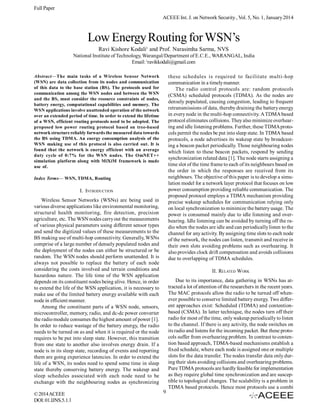 Full Paper
ACEEE Int. J. on Network Security , Vol. 5, No. 1, January 2014

Low Energy Routing for WSN’s
Ravi Kishore Kodali1 and Prof. Narasimha Sarma, NVS
National Institute of Technology, Warangal/Department of E.C.E., WARANGAL, India
Email: 1ravikkodali@gmail.com
these schedules is required to facilitate multi-hop
communication in a timely manner.
The radio control protocols are: random protocols
(CSMA) scheduled protocols (TDMA). As the nodes are
densely populated, causing congestion, leading to frequent
retransmissions of data, thereby draining the battery energy
in every node in the multi-hop connectivity. A TDMA based
protocol eliminates collisions. They also minimize overhearing and idle listening problems. Further, these TDMA protocols permit the nodes be put into sleep state. In TDMA based
protocols, a node advertises its wakeup state by broadcasting a beacon packet periodically. Those neighbouring nodes
which listen to these beacon packets, respond by sending
synchronization related data [1]. The node starts assigning a
time slot of the time frame to each of its neighbours based on
the order in which the responses are received from its
neighbours. The objective of this paper is to develop a simulation model for a network layer protocol that focuses on low
power consumption providing reliable communication. The
proposed protocol employs a TDMA mechanism providing
precise wakeup schedules for communication relying only
on local synchronization to minimize the battery usage. The
power is consumed mainly due to idle listening and overhearing. Idle listening can be avoided by turning off the radio when the nodes are idle and can periodically listen to the
channel for any activity. By assigning time slots to each node
of the network, the nodes can listen, transmit and receive in
their own slots avoiding problems such as overhearing. It
also provides clock drift compensation and avoids collisions
due to overlapping of TDMA schedules.

Abstract—The main tasks of a Wireless Sensor Network
(WSN) are data collection from its nodes and communication
of this data to the base station (BS). The protocols used for
communication among the WSN nodes and between the WSN
and the BS, must consider the resource constraints of nodes,
battery energy, computational capabilities and memory. The
WSN applications involve unattended operation of the network
over an extended period of time. In order to extend the lifetime
of a WSN, efficient routing protocols need to be adopted. The
proposed low power routing protocol based on tree-based
network structure reliably forwards the measured data towards
the BS using TDMA. An energy consumption analysis of the
WSN making use of this protocol is also carried out. It is
found that the network is energy efficient with an average
duty cycle of 0:7% for the WSN nodes. The OmNET++
simulation platform along with MiXiM framework is made
use of.
Index Terms— WSN, TDMA, Routing

I. INTRODUCTION
Wireless Sensor Networks (WSNs) are being used in
various diverse applications like environmental monitoring,
structural health monitoring, fire detection, precision
agriculture, etc. The WSN nodes carry out the measurements
of various physical parameters using different sensor types
and send the digitized values of these measurements to the
BS making use of multi-hop connectivity. Generally, WSNs
comprise of a large number of densely populated nodes and
the deployment of the nodes can either be structured or be
random. The WSN nodes should perform unattended. It is
always not possible to replace the battery of each node
considering the costs involved and terrain conditions and
hazardous nature. The life time of the WSN application
depends on its constituent nodes being alive. Hence, in order
to extend the life of the WSN application, it is necessary to
make use of the limited battery energy available with each
node in efficient manner.
Among the constituent parts of a WSN node, sensors,
microcontroller, memory, radio, and dc-dc power converter
the radio module consumes the highest amount of power [1].
In order to reduce wastage of the battery energy, the radio
needs to be turned on as and when it is required or the node
requires to be put into sleep state. However, this transition
from one state to another also involves energy drain. If a
node is in its sleep state, recording of events and reporting
them are going experience latencies. In order to extend the
life of a WSN, its nodes need to spend some time in sleep
state thereby conserving battery energy. The wakeup and
sleep schedules associated with each node need to be
exchange with the neighbouring nodes as synchronizing
© 2014 ACEEE
DOI: 01.IJNS.5.1.1

II. RELATED WORK
Due to its importance, data gathering in WSNs has attracted a lot of attention of the researchers in the recent years.
The MAC protocols allow the radio to be turned off whenever possible to conserve limited battery energy. Two different approaches exist: Scheduled (TDMA) and contentionbased (CSMA). In latter technique, the nodes turn off their
radio for most of the time, only wakeup periodically to listen
to the channel. If there is any activity, the node switches on
its radio and listens for the incoming packet. But these protocols suffer from overhearing problem. In contrast to contention based approach, TDMA-based mechanisms establish a
fixed schedule, where each node is assigned one or multiple
slots for the data transfer. The nodes transfer data only during their slots avoiding collisions and overhearing problems.
Pure TDMA protocols are hardly feasible for implementation
as they require global time synchronization and are susceptible to topological changes. The scalability is a problem in
TDMA based protocols. Hence most protocols use a combi
9

 