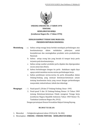 EXAUDI BINA KARYA, Pusat Pembinaan & Pelatihan K3

UNDANG-UNDANG NO. 1 TAHUN 1970
TENTANG
KESELAMATAN KERJA
(Lembaran Negara No. 1 Tahun 1970)
DENGAN RAHMAT TUHAN YANG MAHA ESA
PRESIDEN REPUBLIK INDONESIA
Menimbang

: a. bahwa setiap tenaga kerja berhak mendapat perlindungan atas
keselamatannya

dalam

melakukan

pekerjaan

untuk

kesejahteraan dan meningkatkan produksi serta produktivitas
Nasional;
b. bahwa setiap orang lain yang berada di tempat kerja perlu
terjamin pula keselamatannya;
c. bahwa setiap sumber produksi perlu dipakai dan dipergunakan
secara aman dan efisien;
d. bahwa berhubungan dengan itu perlu diadakaan segala daya
upaya untuk membina norma-norma perlindungan kerja;
e. bahwa pembinaan norma-norma itu perlu diwujudkan dalam
Undang-Undang yang memuat ketentuan-ketentuan umum
tentang keselamatan kerja yang sesuai dengan perkembangan
masyarakat, industrialisasi, teknik dan teknologi.
Mengingat

: 1. Pasal-pasal 5, 20 dan 27 Undang-Undang Dasar 1945.
2. Pasal–pasal 9 dan 10 Undang-Undang Nomor 14 Tahun 1969
tentang Ketentuan-ketentuan Pokok mengenai Tenaga kerja
(Lembaran Negara Republik Indonesia Tahun 1969 Nomor 55,
Tambahan Lembaran Negara No, 2912)
Dengan persetujuan Dewan Perwakilan Rakyat Gotong Royong.
MEMUTUSKAN

1. Mencabut

: Veiligheidsreglement tahun 1910 (st bl. No 406)

2. Menetapkan : UNDANG – UNDANG TENTANG KESELAMATAN KERJA

1

 