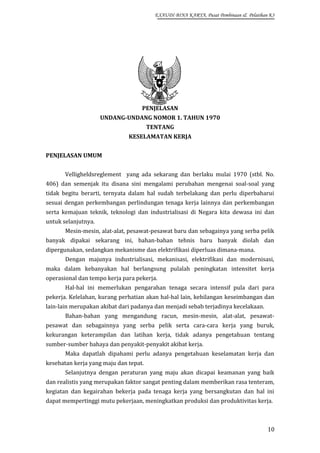 EXAUDI BINA KARYA, Pusat Pembinaan & Pelatihan K3

PENJELASAN
UNDANG-UNDANG NOMOR 1. TAHUN 1970
TENTANG
KESELAMATAN KERJA
PENJELASAN UMUM
Velligheldsreglement yang ada sekarang dan berlaku mulai 1970 (stbl. No.
406) dan semenjak itu disana sini mengalami perubahan mengenai soal-soal yang
tidak begitu berarti, ternyata dalam hal sudah terbelakang dan perlu diperbaharui
sesuai dengan perkembangan perlindungan tenaga kerja lainnya dan perkembangan
serta kemajuan teknik, teknologi dan industrialisasi di Negara kita dewasa ini dan
untuk selanjutnya.
Mesin-mesin, alat-alat, pesawat-pesawat baru dan sebagainya yang serba pelik
banyak dipakai sekarang ini, bahan-bahan tehnis baru banyak diolah dan
dipergunakan, sedangkan mekanisme dan elektrifikasi diperluas dimana-mana.
Dengan majunya industrialisasi, mekanisasi, elektrifikasi dan modernisasi,
maka dalam kebanyakan hal berlangsung pulalah peningkatan intensitet kerja
operasional dan tempo kerja para pekerja.
Hal-hal ini memerlukan pengarahan tenaga secara intensif pula dari para
pekerja. Kelelahan, kurang perhatian akan hal-hal lain, kehilangan keseimbangan dan
lain-lain merupakan akibat dari padanya dan menjadi sebab terjadinya kecelakaan.
Bahan-bahan yang mengandung racun, mesin-mesin, alat-alat, pesawatpesawat dan sebagainnya yang serba pelik serta cara-cara kerja yang buruk,
kekurangan keterampilan dan latihan kerja, tidak adanya pengetahuan tentang
sumber-sumber bahaya dan penyakit-penyakit akibat kerja.
Maka dapatlah dipahami perlu adanya pengetahuan keselamatan kerja dan
kesehatan kerja yang maju dan tepat.
Selanjutnya dengan peraturan yang maju akan dicapai keamanan yang baik
dan realistis yang merupakan faktor sangat penting dalam memberikan rasa tenteram,
kegiatan dan kegairahan bekerja pada tenaga kerja yang bersangkutan dan hal ini
dapat mempertinggi mutu pekerjaan, meningkatkan produksi dan produktivitas kerja.

10

 