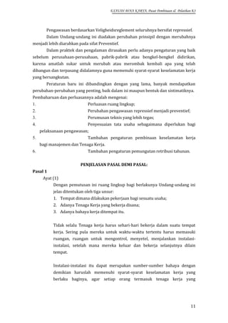 EXAUDI BINA KARYA, Pusat Pembinaan & Pelatihan K3

Pengawasan berdasarkan Veligheidsreglement seluruhnya bersifat repressief.
Dalam Undang-undang ini diadakan perubahan prinsipil dengan merubahnya
menjadi lebih diarahkan pada sifat Preventief.
Dalam praktek dan pengalaman dirasakan perlu adanya pengaturan yang baik
sebelum perusahaan-perusahaan, pabrik-pabrik atau bengkel-bengkel didirikan,
karena amatlah sukar untuk merubah atau merombak kembali apa yang telah
dibangun dan terpasang didalamnya guna memenuhi syarat-syarat keselamatan kerja
yang bersangkutan.
Peraturan baru ini dibandingkan dengan yang lama, banyak mendapatkan
perubahan-perubahan yang penting, baik dalam isi maupun bentuk dan sistimatiknya.
Pembaharuan dan perluasannya adalah mengenai:
1.

Perluasan ruang lingkup;

2.

Perubahan pengawasan repressief menjadi preventief;

3.

Perumusan teknis yang lebih tegas;

4.

Penyesuaian tata usaha sebagaimana diperlukan bagi
pelaksanaan pengawasan;
Tambahan pengaturan pembinaan keselamatan kerja

5.

bagi manajemen dan Tenaga Kerja.
Tambahan pengaturan pemungutan retribusi tahunan.

6.

PENJELASAN PASAL DEMI PASAL:
Pasal 1
Ayat (1)
Dengan pemutusan ini ruang lingkup bagi berlakunya Undang-undang ini
jelas ditentukan oleh tiga unsur:
1. Tempat dimana dilakukan pekerjaan bagi sesuatu usaha;
2. Adanya Tenaga Kerja yang bekerja disana;
3. Adanya bahaya kerja ditempat itu.
Tidak selalu Tenaga kerja harus sehari-hari bekerja dalam suatu tempat
kerja. Sering pula mereka untuk waktu-waktu tertentu harus memasuki
ruangan, ruangan untuk mengontrol, menyetel, menjalankan instalasiinstalasi, setelah mana mereka keluar dan bekerja selanjutnya dilain
tempat.
Instalasi-instalasi itu dapat merupakan sumber-sumber bahaya dengan
demikian haruslah memenuhi syarat-syarat keselamatan kerja yang
berlaku baginya, agar setiap orang termasuk tenaga kerja yang

11

 