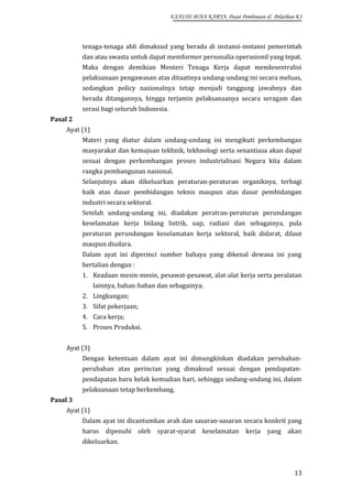 EXAUDI BINA KARYA, Pusat Pembinaan & Pelatihan K3

tenaga-tenaga ahli dimaksud yang berada di instansi-instansi pemerintah
dan atau swasta untuk dapat memformer personalia operasionil yang tepat.
Maka dengan demikian Menteri Tenaga Kerja dapat mendesentralisi
pelaksanaan pengawasan atas ditaatinya undang-undang ini secara meluas,
sedangkan policy nasionalnya tetap menjadi tanggung jawabnya dan
berada ditangannya, hingga terjamin pelaksanaanya secara seragam dan
serasi bagi seluruh Indonesia.
Pasal 2
Ayat (1)
Materi yang diatur dalam undang-undang ini mengikuti perkembangan
masyarakat dan kemajuan tekhnik, tekhnologi serta senantiasa akan dapat
sesuai dengan perkembangan proses industrialisasi Negara kita dalam
rangka pembangunan nasional.
Selanjutnya akan dikeluarkan peraturan-peraturan organiknya, terbagi
baik atas dasar pembidangan teknis maupun atas dasar pembidangan
industri secara sektoral.
Setelah undang-undang ini, diadakan peratran-peraturan perundangan
keselamatan kerja bidang listrik, uap, radiasi dan sebagainya, pula
peraturan perundangan keselamatan kerja sektoral, baik didarat, dilaut
maupun diudara.
Dalam ayat ini diperinci sumber bahaya yang dikenal dewasa ini yang
bertalian dengan :
1. Keadaan mesin-mesin, pesawat-pesawat, alat-alat kerja serta peralatan
lainnya, bahan-bahan dan sebagainya;
2. Lingkungan;
3. Sifat pekerjaan;
4. Cara kerja;
5. Proses Produksi.
Ayat (3)
Dengan ketentuan dalam ayat ini dimungkinkan diadakan perubahanperubahan atas perincian yang dimaksud sesuai dengan pendapatanpendapatan baru kelak kemudian hari, sehingga undang-undang ini, dalam
pelaksanaan tetap berkembang.
Pasal 3
Ayat (1)
Dalam ayat ini dicantumkan arah dan sasaran-sasaran secara konkrit yang
harus dipenuhi oleh syarat-syarat keselamatan kerja yang akan
dikeluarkan.

13

 