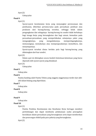 EXAUDI BINA KARYA, Pusat Pembinaan & Pelatihan K3

Ayat (2)
Cukup jelas
Pasal 4
Ayat (1)
Syarat-syarat keselamatan kerja yang menyangkut perencanaan dan
pembuatan, diberikan pertama-tama pada perusahaan pembuat atau
produsen

dari

barang-barang

tersebut,

sehingga

kelak

dalam

pengangkutan dan sebagainya barang-barang itu sendiri tidak berbahaya
bagi tenaga kerja yang bersangkutan dan bagi umum, kemudian pada
perusahaan-perusahaan yang memperlakukan selanjutnya yakni yang
mengangkutnya,

yang

mengadakannya,

memperdagangkannya,

memasangnya, memakainya atau mempergunakannya memelihara, dan
menyimpannya.
Syarat-syarat tersebut diatas berlaku pula bagi barang-barang yang
didatangkan dari luar sendiri.
Ayat (2)
Dalam ayat ini ditetapkan secara konkrit ketentuan-ketentuan yang harus
dipenuhi oleh syarat-syarat yang dimaksud.
Ayat (3)
Cukup jelas
Pasal 5
Cukup jelas
Pasal 6
Panitia banding ialah Panitia Tehnis yang anggota-anggotannya terdiri dari ahliahli dalam bidang yang diperlukan.
Pasal 7
Cukup jelas
Pasal 8
Cukup jelas
Pasal 9
Cukup jelas
Pasal 10
Ayat (1)
Panitia Pembina Keselamatan dan Kesehatan Kerja bertugas memberi
pertimbangan dan dapat membantu pelaksanaan usaha pencegahan
kecelakaan dalam perusahaan yang bersangkutan serta dapat memberikan
dan penerangan efektif pada para pekerja yang bersangkutan.
Ayat (2)

14

 