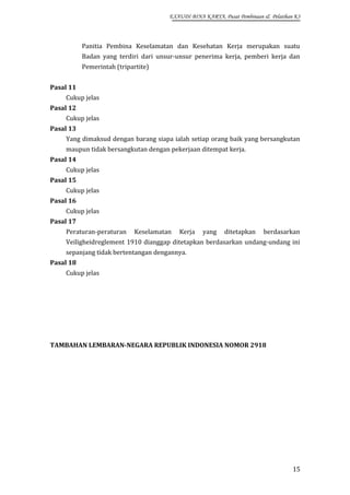EXAUDI BINA KARYA, Pusat Pembinaan & Pelatihan K3

Panitia Pembina Keselamatan dan Kesehatan Kerja merupakan suatu
Badan yang terdiri dari unsur-unsur penerima kerja, pemberi kerja dan
Pemerintah (tripartite)
Pasal 11
Cukup jelas
Pasal 12
Cukup jelas
Pasal 13
Yang dimaksud dengan barang siapa ialah setiap orang baik yang bersangkutan
maupun tidak bersangkutan dengan pekerjaan ditempat kerja.
Pasal 14
Cukup jelas
Pasal 15
Cukup jelas
Pasal 16
Cukup jelas
Pasal 17
Peraturan-peraturan

Keselamatan

Kerja

yang

ditetapkan

berdasarkan

Veiligheidreglement 1910 dianggap ditetapkan berdasarkan undang-undang ini
sepanjang tidak bertentangan dengannya.
Pasal 18
Cukup jelas

TAMBAHAN LEMBARAN-NEGARA REPUBLIK INDONESIA NOMOR 2918

15

 