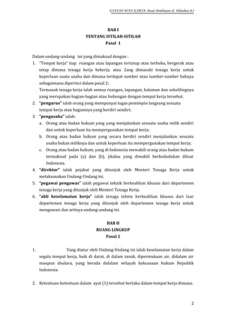 EXAUDI BINA KARYA, Pusat Pembinaan & Pelatihan K3

BAB I
TENTANG ISTILAH-ISTILAH
Pasal 1
Dalam undang-undang ini yang dimaksud dengan :
1. “Tempat kerja” tiap ruangan atau lapangan tertutup atau terbuka, bergerak atau
tetap dimana tenaga kerja bekerja, atau 2ang dimasuki tenaga kerja untuk
keperluan suatu usaha dan dimana terdapat sumber atau sumber-sumber bahaya
sebagaimana diperinci dalam pasal 2;
Termasuk tenaga kerja ialah semua ruangan, lapangan, halaman dan sekelilingnya
yang merupakan bagian-bagian atau hubungan dengan tempat kerja tersebut.
2. “pengurus” ialah orang yang mempunyai tugas pemimpin langsung sesuatu
tempat kerja atau bagiannya yang berdiri sendiri;
3. “pengusaha” ialah:
a. Orang atau badan hukum yang yang menjalankan sesuatu usaha milik sendiri
dan untuk keperluan itu mempergunakan tempat kerja;
b. Orang atau badan hukum yang secara berdiri sendiri menjalankan sesuatu
usaha bukan miliknya dan untuk keperluan itu mempergunakan tempat kerja;
c. Orang atau badan hukum, yang di Indonesia mewakili orang atau badan hukum
termaksud pada (a) dan (b), jikalau yang diwakili berkedudukan diluar
Indonesia.
4. “direktur” ialah pejabat yang ditunjuk oleh Menteri Tenaga Kerja untuk
melaksanakan Undang-Undang ini.
5. “pegawai pengawas” ialah pegawai teknik berkeahlian khusus dari departemen
tenaga kerja yang ditunjuk oleh Menteri Tenaga Kerja.
6. “ahli keselamatan kerja” ialah tenaga tehnis berkeahlian khusus dari luar
departemen tenaga kerja yang ditunjuk oleh departemen tenaga kerja untuk
mengawasi dan artinya undang-undang ini.
BAB II
RUANG LINGKUP
Pasal 2
1.

Yang diatur oleh Undang-Undang ini ialah keselamatan kerja dalam
segala tempat kerja, baik di darat, di dalam tanah, dipermukaan air, didalam air
maupun diudara, yang berada didalam wilayah kekuasaan hukum Republik
Indonesia.

2. Ketentuan-ketentuan dalam ayat (1) tersebut berlaku dalam tempat kerja dimana:

2

 