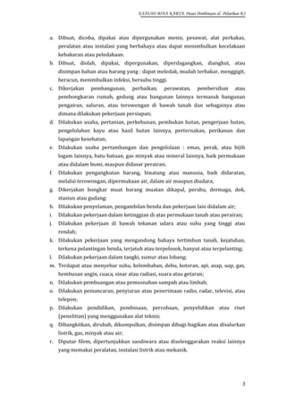 EXAUDI BINA KARYA, Pusat Pembinaan & Pelatihan K3

a. Dibuat, dicoba, dipakai atau dipergunakan mesin, pesawat, alat perkakas,
peralatan atau instalasi yang berbahaya atau dapat menimbulkan kecelakaan
kebakaran atau peledakaan.
b. Dibuat, diolah, dipakai, dipergunakan, diperdagangkan, diangkut, atau
disimpan bahan atau barang yang : dapat meledak, mudah terbakar, menggigit,
beracun, menimbulkan infeksi, bersuhu tinggi.
c. Dikerjakan

pembangunan,

perbaikan,

perawatan,

pembersihan

atau

pembongkaran rumah, gedung atau bangunan lainnya termasuk bangunan
pengairan, saluran, atau terowongan di bawah tanah dan sebagainya atau
dimana dilakukan pekerjaan persiapan;
d. Dilakukan usaha, pertanian, perkebunan, pembukan hutan, pengerjaan hutan,
pengelolahan kayu atau hasil hutan lainnya, perternakan, perikanan dan
lapangan kesehatan;
e. Dilakukan usaha pertambangan dan pengelolaan : emas, perak, atau bijih
logam lainnya, batu-batuan, gas minyak atau mineral lainnya, baik permukaan
atau didalam bumi, maupun didasar perairan;
f.

Dilakukan pengangkutan barang, binatang atau manusia, baik didaratan,
melalui terowongan, dipermukaan air, dalam air maupun diudara;

g. Dikerjakan bongkar muat barang muatan dikapal, perahu, dermaga, dok,
stasiun atau gudang;
h. Dilakukan penyelaman, pengambilan benda dan pekerjaan lain didalam air;
i.

Dilakukan pekerjaan dalam ketinggian di atas permukaan tanah atau perairan;

j.

Dilakukan pekerjaan di bawah tekanan udara atau suhu yang tinggi atau
rendah;

k. Dilakukan pekerjaan yang mengandung bahaya tertimbun tanah, kejatuhan,
terkena pelantingan benda, terjatuh atau terpelosok, hanyut atau terpelanting;
l.

Dilakukan pekerjaan dalam tangki, sumur atau lobang;

m. Terdapat atau menyebar suhu, kelembaban, debu, kotoran, api, asap, uap, gas,
hembusan angin, cuaca, sinar atau radiasi, suara atau getaran;
n. Dilakukan pembuangan atau pemusnahan sampah atau limbah;
o. Dilakukan pemancaran, penyiaran atau penerimaan radio, radar, televisi, atau
telepon;
p. Dilakukan pendidikan, pembinaan, percobaan, penyelidikan atau riset
(penelitian) yang menggunakan alat teknis;
q. Dibangkitkan, dirubah, dikumpulkan, disimpan dibagi-bagikan atau disalurkan
listrik, gas, minyak atau air;
r. Diputar filem, dipertunjukkan sandiwara atau diselenggarakan reaksi lainnya
yang memakai peralatan, instalasi listrik atau mekanik.

3

 