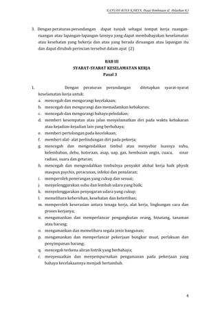 EXAUDI BINA KARYA, Pusat Pembinaan & Pelatihan K3

3. Dengan peraturan perundangan

dapat tunjuk sebagai tempat kerja ruangan-

ruangan atau lapangan-lapangan lainnya yang dapat membahayakan keselamatan
atau kesehatan yang bekerja dan atau yang berada diruangan atau lapangan itu
dan dapat dirubah perincian tersebut dalam ayat (2)
BAB III
SYARAT-SYARAT KESELAMATAN KERJA
Pasal 3
1.

Dengan

peraturan

perundangan

ditetapkan

syarat-syarat

keselamatan kerja untuk:
a. mencegah dan mengurangi kecelakaan;
b. mencegah dan mengurangi dan memadamkan kebakaran;
c. mencegah dan mengurangi bahaya peledakan;
d. memberi kesempatan atau jalan menyelamatkan diri pada waktu kebakaran
atau kejadian-kejadian lain yang berbahaya;
e. memberi pertolongan pada kecelakaan;
f.

memberi alat- alat perlindungan diri pada pekerja;

g. mencegah dan mengendalikan timbul atau menyebar luasnya suhu,
kelembaban, debu, kotoraan, asap, uap, gas, hembusan angin, cuaca,

sinar

radiasi, suara dan getaran;
h. mencegah dan mengendalikan timbulnya penyakit akibat kerja baik physik
maupun psychis, peracunan, infeksi dan penularan;
i.

memperoleh penerangan yang cukup dan sesuai;

j.

menyelenggarakan suhu dan lembab udara yang baik;

k. menyelenggarakan penyegaran udara yang cukup;
l.

memelihara kebersihan, kesehatan dan ketertiban;

m. memperoleh keserasian antara tenaga kerja, alat kerja, lingkungan cara dan
proses kerjanya;
n. mengamankan dan memperlancar pengangkutan orang, binatang, tanaman
atau barang;
o. mengamankan dan memelihara segala jenis bangunan;
p. mengamankan dan memperlancar pekerjaan bongkar muat, perlakuan dan
penyimpanan barang;
q. mencegah terkena aliran listrik yang berbahaya;
r. menyesuaikan dan menyempurnakan pengamanan pada pekerjaan yang
bahaya kecelakaannya menjadi bertambah.

4

 