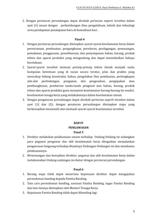 EXAUDI BINA KARYA, Pusat Pembinaan & Pelatihan K3

2. Dengan peraturan perundangan dapat dirubah perincian seperti tersebut dalam
ayat (1) sesuai dengan

perkembangan ilmu pengetahuan, teknik dan tehnologi

serta pendapatan-pendapatan baru di kemudiaan hari.
Pasal 4
1. Dengan peraturan perundangan ditetapkan syarat-syarat keselamatan kerja dalam
perencanaan, pembuatan, pengangkutan, peredaran, perdagangan, pemasangan,
pemakaian, penggunaan, pemeliharaan, dan penyimpanan bahan, barang, produk
tehnis dan aparat produksi yang mengandung dan dapat menimbulkan bahaya
kecelakaan.
2. Syarat-syarat tersebut memuat prinsip-prinsip tehnis ilmiah menjadi suatu
kumpulan ketentuan yang di susun secara teratur, jelas dan praktis yang
mencakup bidang konstruksi, bahan, pengolahan Dan pembuatan, perlengkapan
alat-alat

perlindungan,

pengujian,

dan

pengesahan,

pengepakan

atau

pembungkusan, pemberian tanda-tanda pengenal atas bahan, barang, produk
tehnis dan aparat produksi guna menjamin keselamatan barang-barang itu sendiri,
keselamatan tenaga kerja yang melakukannya dalam keselamatan umum.
3. Dengan pengaturan perundangan dapat dirubah perincian seperti tersebut dalam
ayat (1) dan (2); dengan peraturan perundangan ditetapkan siapa yang
berkewajiban memenuhi dan mentaati syarat-syarat keselamatan tersebut.

BAB IV
PENGAWASAN
Pasal 5
1. Direktur melakukan pelaksanaan umum terhadap Undang-Undang ini sedangkan
para pegawai pengawas dan ahli keselamatan kerja ditugaskan menjalankan
pengawasan langsung terhadap ditaatinya Undangan-Undangan ini dan membantu
pelaksanaanya.
2. Wewenangan dan kewajiban direktur, pegawai dan ahli keselamatan kerja dalam
melaksanakan Undang-undangan ini diatur dengan peraturan perundangan.
Pasal 6
1. Barang siapa tidak dapat menerima keputusan direktur dapat mengajukan
permohonan banding kepada Panitia Banding.
2. Tata cara permohonan banding, susunan Panitia Banding, tugas Panitia Banding
dan lain-lainnya ditetapkan oleh Menteri Tenaga Kerja.
3. Keputusan Panitia Banding tidak dapat dibanding lagi.

5

 