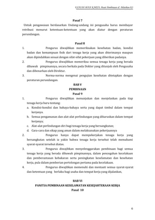 EXAUDI BINA KARYA, Pusat Pembinaan & Pelatihan K3

Pasal 7
Untuk pengawasan berdasarkan Undang-undang ini pengusaha harus membayar
retribusi menurut ketentuan-ketentuan yang akan diatur dengan peraturan
perundangan.
Pasal 8
1.

Pengurus diwajibkan memeriksakan kesehatan badan, kondisi
badan dan kemampuan fisik dari tenaga kerja yang akan diterimanya maupun
akan dipindahkan sesuai dengan sifat-sifat pekerjaan yang diberikan padanya.

2.

Pengurus diwajibkan memeriksa semua tenaga kerja yang berada
dibawah pimpinannya, secara berkala pada Dokter yang ditunjuk oleh Pengusaha
dan dibenarkan oleh Direktur.

3.

Norma-norma mengenai pengujian kesehatan ditetapkan dengan
peraturan perundangan.
BAB V
PEMBINAAN
Pasal 9

1.

Pengurus diwajibkan menunjukan dan menjelaskan pada tiap
tenaga kerja baru tentang:
a. Kondisi-kondisi dan bahaya-bahaya serta yang dapat timbul dalam tempat
kerjanya.
b. Semua pengamanan dan alat-alat perlindungan yang diharuskan dalam tempat
kerjanya;
c. Alat-alat perlindungan diri bagi tenaga kerja yang bersangkutan;
d. Cara-cara dan sikap yang aman dalam melaksanakan pekerjaannya

2.

Pengurus

hanya

dapat mempekerjakan

tenaga

kerja

yang

bersangkutan setelah ia yakin bahwa tenaga kerja tersebut telah memahami
syarat-syarat tersebut diatas.
3.

Pengurus diwajibkan menyelenggarakan pembinaan bagi semua
tenaga kerja yang berada dibawah pimpinannya, dalam pencegahan kecelakaan
dan pemberantasan kebakaran serta peningkatan keselamatan dan kesehatan
kerja, pula dalam pemberian pertolongan pertama pada kecelakaan.

4.

Pengurus diwajibkan memenuhi dan mentaati semua syarat-syarat
dan ketentuan yang berlaku bagi usaha dan tempat kerja yang dijalankan,
BAB VI
PANITIA PEMBINAAN KESELAMATAN KESEJAHTERAAN KERJA
Pasal 10

6

 