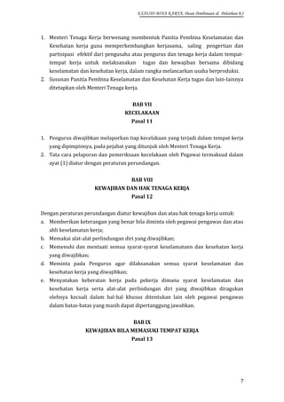 EXAUDI BINA KARYA, Pusat Pembinaan & Pelatihan K3

1. Menteri Tenaga Kerja berwenang membentuk Panitia Pembina Keselamatan dan
Kesehatan kerja guna memperkembangkan kerjasama, saling pengertian dan
partisipasi efektif dari pengusaha atau pengurus dan tenaga kerja dalam tempattempat kerja untuk melaksanakan

tugas dan kewajiban bersama dibidang

keselamatan dan kesehatan kerja, dalam rangka melancarkan usaha berproduksi.
2. Susunan Panitia Pembina Keselamatan dan Kesehatan Kerja tugas dan lain-lainnya
ditetapkan oleh Menteri Tenaga kerja.
BAB VII
KECELAKAAN
Pasal 11
1. Pengurus diwajibkan melaporkan tiap kecelakaan yang terjadi dalam tempat kerja
yang dipimpinnya, pada pejabat yang ditunjuk oleh Menteri Tenaga Kerja.
2. Tata cara pelaporan dan pemeriksaan kecelakaan oleh Pegawai termaksud dalam
ayat (1) diatur dengan peraturan perundangan.
BAB VIII
KEWAJIBAN DAN HAK TENAGA KERJA
Pasal 12
Dengan peraturan perundangan diatur kewajiban dan atau hak tenaga kerja untuk:
a. Memberikan keterangan yang benar bila diminta oleh pegawai pengawas dan atau
ahli keselamatan kerja;
b. Memakai alat-alat perlindungan diri yang diwajibkan;
c. Memenuhi dan mentaati semua syarat-syarat keselamatann dan kesehatan kerja
yang diwajibkan;
d. Meminta pada Pengurus agar dilaksanakan semua syarat keselamatan dan
kesehatan kerja yang diwajibkan;
e. Menyatakan keberatan kerja pada pekerja dimana syarat keselamatan dan
kesehatan kerja serta alat-alat perlindungan diri yang diwajibkan diragukan
olehnya kecuali dalam hal-hal khusus ditentukan lain oleh pegawai pengawas
dalam batas-batas yang masih dapat dipertanggung jawabkan.
BAB IX
KEWAJIBAN BILA MEMASUKI TEMPAT KERJA
Pasal 13

7

 