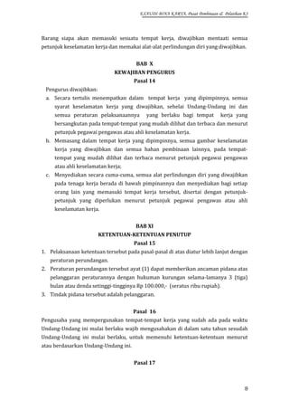 EXAUDI BINA KARYA, Pusat Pembinaan & Pelatihan K3

Barang siapa akan memasuki sesuatu tempat kerja, diwajibkan mentaati semua
petunjuk keselamatan kerja dan memakai alat-alat perlindungan diri yang diwajibkan.
BAB X
KEWAJIBAN PENGURUS
Pasal 14
Pengurus diwajibkan:
a. Secara tertulis menempatkan dalam tempat kerja yang dipimpinnya, semua
syarat keselamatan kerja yang diwajibkan, sehelai Undang-Undang ini dan
semua peraturan pelaksanaannya

yang berlaku bagi tempat

kerja yang

bersangkutan pada tempat-tempat yang mudah dilihat dan terbaca dan menurut
petunjuk pegawai pengawas atau ahli keselamatan kerja.
b. Memasang dalam tempat kerja yang dipimpinnya, semua gambar keselamatan
kerja yang diwajibkan dan semua bahan pembinaan lainnya, pada tempattempat yang mudah dilihat dan terbaca menurut petunjuk pegawai pengawas
atau ahli keselamatan kerja;
c. Menyediakan secara cuma-cuma, semua alat perlindungan diri yang diwajibkan
pada tenaga kerja berada di bawah pimpinannya dan menyediakan bagi setiap
orang lain yang memasuki tempat kerja tersebut, disertai dengan petunjukpetunjuk yang diperlukan menurut petunjuk pegawai pengawas atau ahli
keselamatan kerja.
BAB XI
KETENTUAN-KETENTUAN PENUTUP
Pasal 15
1. Pelaksanaan ketentuan tersebut pada pasal-pasal di atas diatur lebih lanjut dengan
peraturan perundangan.
2. Peraturan perundangan tersebut ayat (1) dapat memberikan ancaman pidana atas
pelanggaran peraturannya dengan hukuman kurungan selama-lamanya 3 (tiga)
bulan atau denda setinggi-tingginya Rp 100.000,- (seratus ribu rupiah).
3. Tindak pidana tersebut adalah pelanggaran.
Pasal 16
Pengusaha yang mempergunakan tempat-tempat kerja yang sudah ada pada waktu
Undang-Undang ini mulai berlaku wajib mengusahakan di dalam satu tahun sesudah
Undang-Undang ini mulai berlaku, untuk memenuhi ketentuan-ketentuan menurut
atau berdasarkan Undang-Undang ini.
Pasal 17

8

 