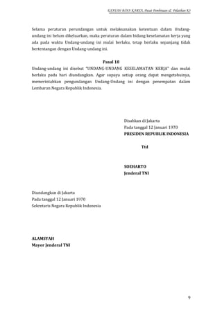 EXAUDI BINA KARYA, Pusat Pembinaan & Pelatihan K3

Selama peraturan perundangan untuk melaksanakan ketentuan dalam Undangundang ini belum dikeluarkan, maka peraturan dalam bidang keselamatan kerja yang
ada pada waktu Undang-undang ini mulai berlaku, tetap berlaku sepanjang tidak
bertentangan dengan Undang-undang ini.
Pasal 18
Undang-undang ini disebut “UNDANG-UNDANG KESELAMATAN KERJA” dan mulai
berlaku pada hari diundangkan. Agar supaya setiap orang dapat mengetahuinya,
memerintahkan pengundangan Undang-Undang ini dengan penempatan dalam
Lembaran Negara Republik Indonesia.

Disahkan di Jakarta
Pada tanggal 12 Januari 1970
PRESIDEN REPUBLIK INDONESIA
Ttd

SOEHARTO
Jenderal TNI

Diundangkan di Jakarta
Pada tanggal 12 Januari 1970
Sekretaris Negara Republik Indonesia

ALAMSYAH
Mayor Jenderal TNI

9

 