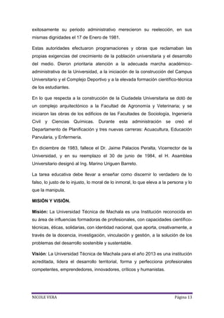 exitosamente su periodo administrativo merecieron su reelección, en sus
mismas dignidades el 17 de Enero de 1981.
Estas autoridades efectuaron programaciones y obras que reclamaban las
propias exigencias del crecimiento de la población universitaria y el desarrollo
del medio. Dieron prioritaria atención a la adecuada marcha académicoadministrativa de la Universidad, a la iniciación de la construcción del Campus
Universitario y el Complejo Deportivo y a la elevada formación científico-técnica
de los estudiantes.
En lo que respecta a la construcción de la Ciudadela Universitaria se dotó de
un complejo arquitectónico a la Facultad de Agronomía y Veterinaria; y se
iniciaron las obras de los edificios de las Facultades de Sociología, Ingeniería
Civil

y Ciencias

Químicas.

Durante

esta

administración se

creó

el

Departamento de Planificación y tres nuevas carreras: Acuacultura, Educación
Parvularia, y Enfermería.
En diciembre de 1983, fallece el Dr. Jaime Palacios Peralta, Vicerrector de la
Universidad, y en su reemplazo el 30 de junio de 1984, el H. Asamblea
Universitario designó al Ing. Marino Uriguen Barreto.
La tarea educativa debe llevar a enseñar como discernir lo verdadero de lo
falso, lo justo de lo injusto, lo moral de lo inmoral, lo que eleva a la persona y lo
que la manipula.
MISIÓN Y VISIÓN.
Misión: La Universidad Técnica de Machala es una Institución reconocida en
su área de influencias formadoras de profesionales, con capacidades científicotécnicas, éticas, solidarias, con identidad nacional, que aporta, creativamente, a
través de la docencia, investigación, vinculación y gestión, a la solución de los
problemas del desarrollo sostenible y sustentable.
Visión: La Universidad Técnica de Machala para el año 2013 es una institución
acreditada, lidera el desarrollo territorial, forma y perfecciona profesionales
competentes, emprendedores, innovadores, críticos y humanistas.

NICOLE VERA

Página 13

 