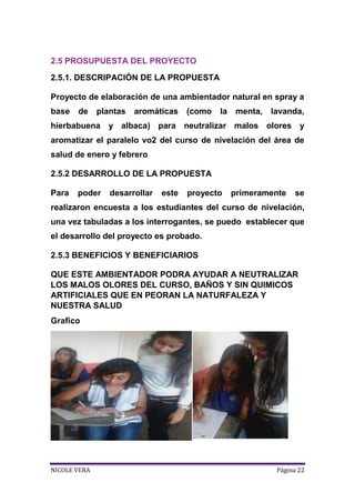 2.5 PROSUPUESTA DEL PROYECTO
2.5.1. DESCRIPACIÓN DE LA PROPUESTA
Proyecto de elaboración de una ambientador natural en spray a
base

de

plantas

aromáticas

(como

la

menta,

lavanda,

hierbabuena y albaca) para neutralizar malos olores y
aromatizar el paralelo vo2 del curso de nivelación del área de
salud de enero y febrero
2.5.2 DESARROLLO DE LA PROPUESTA
Para

poder

desarrollar

este

proyecto

primeramente

se

realizaron encuesta a los estudiantes del curso de nivelación,
una vez tabuladas a los interrogantes, se puedo establecer que
el desarrollo del proyecto es probado.
2.5.3 BENEFICIOS Y BENEFICIARIOS
QUE ESTE AMBIENTADOR PODRA AYUDAR A NEUTRALIZAR
LOS MALOS OLORES DEL CURSO, BAÑOS Y SIN QUIMICOS
ARTIFICIALES QUE EN PEORAN LA NATURFALEZA Y
NUESTRA SALUD
Grafico

NICOLE VERA

Página 22

 