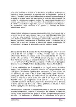 En el caso particular de la unión de la ubiquitina a las proteínas, su función mas
conocida y mejor caracterizada es marcarlas para su degradación”, describe el
científico. Asimismo, Rossi explicó que esta molécula juega un papel fundamental en
la biología de la célula gracias a la gran cantidad de moléculas blanco que tiene y la
cantidad de modificaciones que puede producir. “Por experiencias similares con otros
sistemas _ que intervienen en vías metabólicas o de señalización importantes- no es
de extrañar que las alteraciones genéticas, expresión anormal o disfunción del proceso
de ubiquitinación estén asociados a la aparición y desarrollo de distintas
enfermedades, apunta. .

Respecto de las patologías en que está alterado este proceso, Rossi comenta que es
un campo que se está explorando cada vez en mayor profundidad, pero hasta ahora
se sabe que juega un papel importante en cáncer, patologías neurodegenerativas
como Parkinson, enfermedades inmunológicas, enfermedades metabólicas como la
diabetes, problemas cardiovasculares e infecciones virales. “Sin embargo, es de
esperar que la lista siga creciendo a medida que nuestros conocimientos del
funcionamiento y regulación de la ubiquitinación siguen creciendo”, aclara.

Descripción del área de estudio. La Ranchería Corregidora Ortiz 1ra Sección
está a 32 km del Municipio de Centro, Tabasco, sobre la carretera
Villahermosa–Reforma. Se localiza en las coordenadas 93° 06' 31" LO y 17°
54' 32 " LN, a una altitud de 30 m. Al norte colinda con pequeñas propiedades
de la Ranchería Cumuapa, al este con la Ranchería Río Tinto 1ra Sección, al
sur con la Ranchería Miguel Hidalgo y al oeste con la Ranchería Corregidora
Ortíz 2da Sección (AGEB, Análisis Geo Estadísticos Básicos, INEGI, 2010).
El suelo predominante de la Ranchería es un Gleysol éutrico, de textura
arcillosa, con problemas de exceso de humedad por drenaje deficiente. Este
suelo posee un horizonte superficial bien estructurado, de color oscuro, con
una saturación de bases de 50 % (FAO, 1999; Palma–López y Cisneros–
Domínguez, 2000). El clima es cálido húmedo con abundantes lluvias en
verano; la temperatura anual oscila entre 33.6 oC en mayo y 21.7 oC en
diciembre–enero. La precipitación anual promedio es de 2237 mm, y
septiembre es el mes más lluvioso. Los vientos dominantes son en dirección
noroeste, acompañado de lluvias continuas ("nortes") de octubre a marzo
(Palma–López y Cisneros–Domínguez, 2000).
Se entrevistaron 20 familias que representan cerca de 20 % de la población
económicamente activa. Además se entrevistó a dos parteras, un Comisario
Ejidal y a una Responsable del grupo de mujeres que producen preparados
naturales. Las entrevistas se basaron en un cuestionario en el que se
NICOLE VERA

Página 31

 