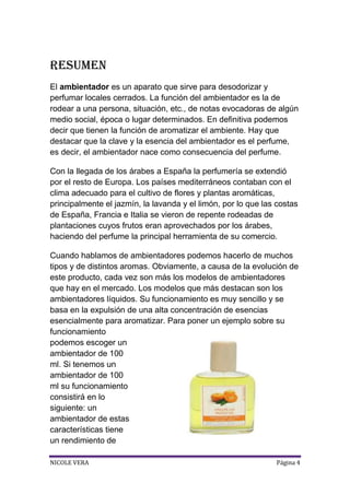 Resumen
El ambientador es un aparato que sirve para desodorizar y
perfumar locales cerrados. La función del ambientador es la de
rodear a una persona, situación, etc., de notas evocadoras de algún
medio social, época o lugar determinados. En definitiva podemos
decir que tienen la función de aromatizar el ambiente. Hay que
destacar que la clave y la esencia del ambientador es el perfume,
es decir, el ambientador nace como consecuencia del perfume.
Con la llegada de los árabes a España la perfumería se extendió
por el resto de Europa. Los países mediterráneos contaban con el
clima adecuado para el cultivo de flores y plantas aromáticas,
principalmente el jazmín, la lavanda y el limón, por lo que las costas
de España, Francia e Italia se vieron de repente rodeadas de
plantaciones cuyos frutos eran aprovechados por los árabes,
haciendo del perfume la principal herramienta de su comercio.
Cuando hablamos de ambientadores podemos hacerlo de muchos
tipos y de distintos aromas. Obviamente, a causa de la evolución de
este producto, cada vez son más los modelos de ambientadores
que hay en el mercado. Los modelos que más destacan son los
ambientadores líquidos. Su funcionamiento es muy sencillo y se
basa en la expulsión de una alta concentración de esencias
esencialmente para aromatizar. Para poner un ejemplo sobre su
funcionamiento
podemos escoger un
ambientador de 100
ml. Si tenemos un
ambientador de 100
ml su funcionamiento
consistirá en lo
siguiente: un
ambientador de estas
características tiene
un rendimiento de
NICOLE VERA

Página 4

 