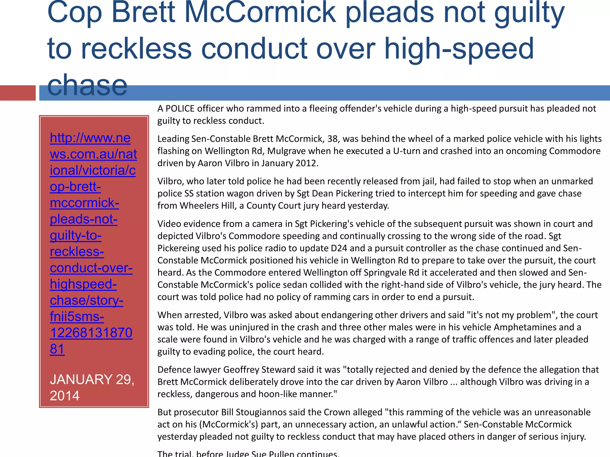Cop Brett McCormick pleads not guilty to reckless
conduct over high-speed chase
http://www.ne
ws.com.au/nat
ional/victoria/c
op-brett-
mccormick-
pleads-not-
guilty-to-
reckless-
conduct-over-
highspeed-
chase/story-
fnii5sms-
12268131870
81
JANUARY 29,
2014
A POLICE officer who rammed into a fleeing offender's vehicle during a high-speed pursuit has pleaded not guilty to reckless
conduct.
Leading Sen-Constable Brett McCormick, 38, was behind the wheel of a marked police vehicle with his lights flashing on
Wellington Rd, Mulgrave when he executed a U-turn and crashed into an oncoming Commodore driven by Aaron Vilbro in
January 2012.
Vilbro, who later told police he had been recently released from jail, had failed to stop when an unmarked police SS station
wagon driven by Sgt Dean Pickering tried to intercept him for speeding and gave chase from Wheelers Hill, a County Court
jury heard yesterday.
Video evidence from a camera in Sgt Pickering's vehicle of the subsequent pursuit was shown in court and depicted Vilbro's
Commodore speeding and continually crossing to the wrong side of the road. Sgt Pickereing used his police radio to update
D24 and a pursuit controller as the chase continued and Sen-Constable McCormick positioned his vehicle in Wellington Rd to
prepare to take over the pursuit, the court heard. As the Commodore entered Wellington off Springvale Rd it accelerated
and then slowed and Sen-Constable McCormick's police sedan collided with the right-hand side of Vilbro's vehicle, the jury
heard. The court was told police had no policy of ramming cars in order to end a pursuit.
When arrested, Vilbro was asked about endangering other drivers and said "it's not my problem", the court was told. He
was uninjured in the crash and three other males were in his vehicle Amphetamines and a scale were found in Vilbro's
vehicle and he was charged with a range of traffic offences and later pleaded guilty to evading police, the court heard.
Defence lawyer Geoffrey Steward said it was "totally rejected and denied by the defence the allegation that Brett
McCormick deliberately drove into the car driven by Aaron Vilbro ... although Vilbro was driving in a reckless, dangerous and
hoon-like manner."
But prosecutor Bill Stougiannos said the Crown alleged "this ramming of the vehicle was an unreasonable act on his
(McCormick's) part, an unnecessary action, an unlawful action.“ Sen-Constable McCormick yesterday pleaded not guilty to
reckless conduct that may have placed others in danger of serious injury.
The trial, before Judge Sue Pullen continues.
 