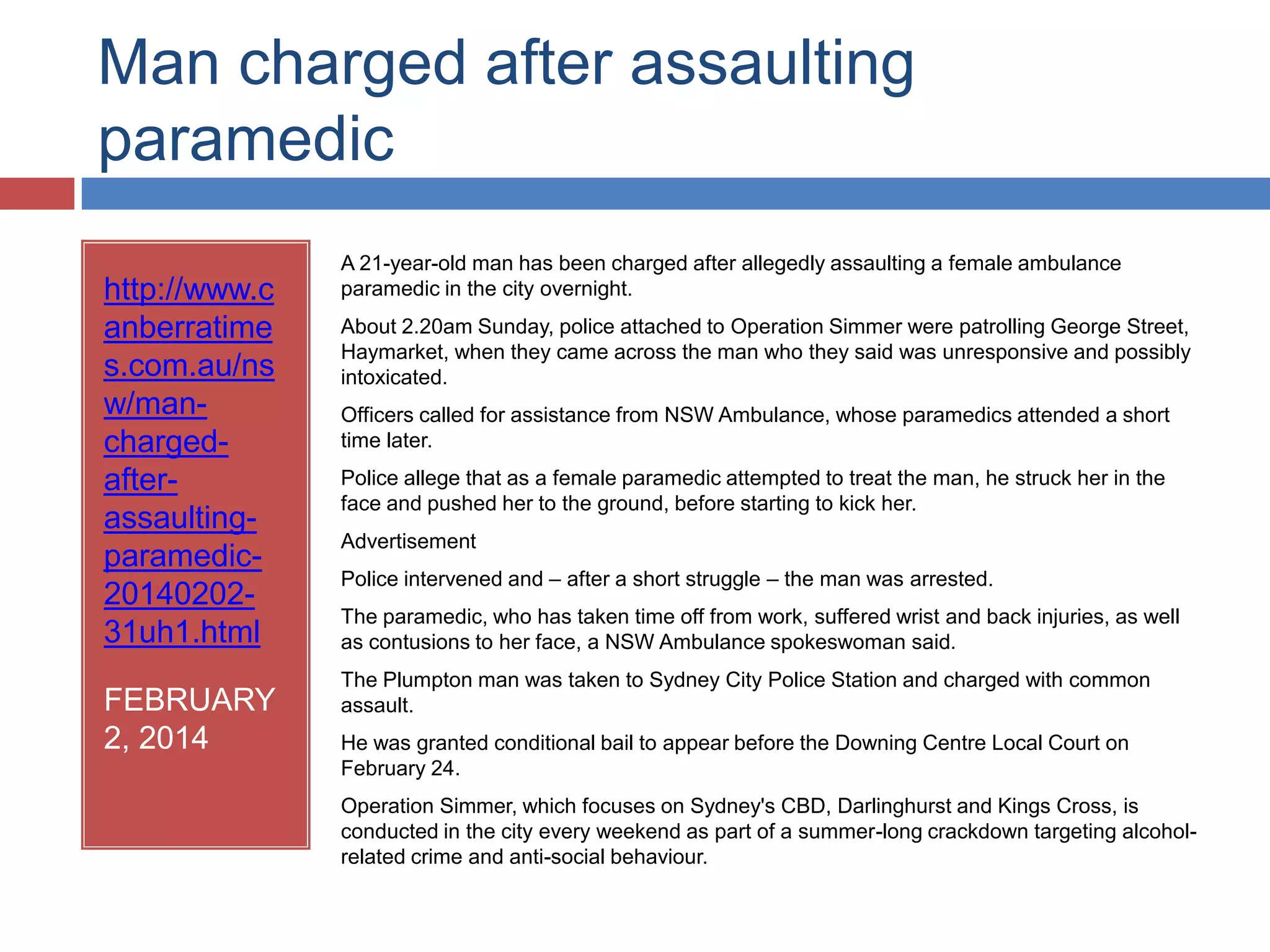 Man charged after assaulting
paramedic
http://www.c
anberratime
s.com.au/ns
w/man-
charged-
after-
assaulting-
paramedic-
20140202-
31uh1.html
FEBRUARY
2, 2014
A 21-year-old man has been charged after allegedly assaulting a female ambulance
paramedic in the city overnight.
About 2.20am Sunday, police attached to Operation Simmer were patrolling George
Street, Haymarket, when they came across the man who they said was unresponsive
and possibly intoxicated.
Officers called for assistance from NSW Ambulance, whose paramedics attended a
short time later.
Police allege that as a female paramedic attempted to treat the man, he struck her in
the face and pushed her to the ground, before starting to kick her.
Police intervened and – after a short struggle – the man was arrested.
The paramedic, who has taken time off from work, suffered wrist and back injuries, as
well as contusions to her face, a NSW Ambulance spokeswoman said.
The Plumpton man was taken to Sydney City Police Station and charged with common
assault.
He was granted conditional bail to appear before the Downing Centre Local Court on
February 24.
Operation Simmer, which focuses on Sydney's CBD, Darlinghurst and Kings Cross, is
conducted in the city every weekend as part of a summer-long crackdown targeting
alcohol-related crime and anti-social behaviour.
 
