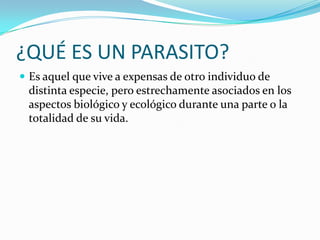 ¿QUÉ ES UN PARASITO?
 Es aquel que vive a expensas de otro individuo de

distinta especie, pero estrechamente asociados en los
aspectos biológico y ecológico durante una parte o la
totalidad de su vida.

 