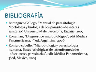BIBLIOGRAFÍA
 Berengueo Gallego, “Manual de parasitología.

Morfología y biología de los parásitos de interés
sanitario”, Universidad de Barcelona, España, 2007
 Koneman, “Diagnostico microbiológico”, edit Médica
Panamericana, 5° ed, Argentina, 2006
 Romero cabello, “Microbiología y parasitología
humana. Bases etiológicas de las enfermedades
infecciosas y parasitarias”, edit Médica Panamericana,
3°ed, México, 2003

 