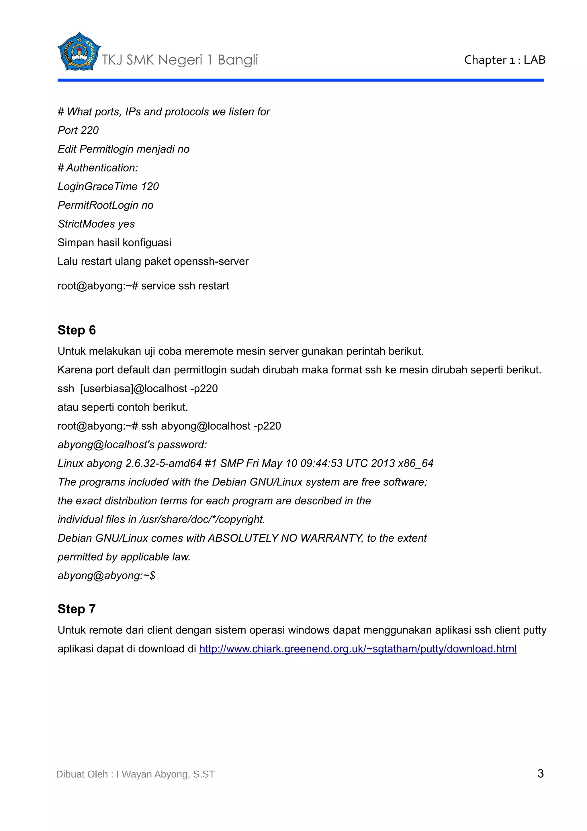 TKJ SMK Negeri 1 Bangli

Chapter 1 : LAB

# What ports, IPs and protocols we listen for
Port 220
Edit Permitlogin menjadi no
# Authentication:
LoginGraceTime 120
PermitRootLogin no
StrictModes yes
Simpan hasil konfiguasi
Lalu restart ulang paket openssh-server
root@abyong:~# service ssh restart

Step 6
Untuk melakukan uji coba meremote mesin server gunakan perintah berikut.
Karena port default dan permitlogin sudah dirubah maka format ssh ke mesin dirubah seperti berikut.
ssh [userbiasa]@localhost -p220
atau seperti contoh berikut.
root@abyong:~# ssh abyong@localhost -p220
abyong@localhost's password:
Linux abyong 2.6.32-5-amd64 #1 SMP Fri May 10 09:44:53 UTC 2013 x86_64
The programs included with the Debian GNU/Linux system are free software;
the exact distribution terms for each program are described in the
individual files in /usr/share/doc/*/copyright.
Debian GNU/Linux comes with ABSOLUTELY NO WARRANTY, to the extent
permitted by applicable law.
abyong@abyong:~$

Step 7
Untuk remote dari client dengan sistem operasi windows dapat menggunakan aplikasi ssh client putty
aplikasi dapat di download di http://www.chiark.greenend.org.uk/~sgtatham/putty/download.html

Dibuat Oleh : I Wayan Abyong, S.ST

3

 