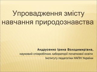 Упровадження змісту
навчання природознавства

Андрусенко Ірина Володимирівна,
науковий співробітник лабораторії початкової освіти
Інституту педагогіки НАПН України

 