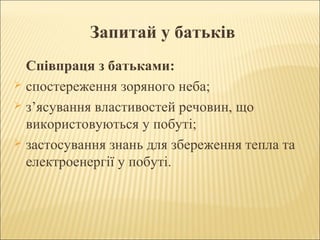 Запитай у батьків
Співпраця з батьками:
 спостереження зоряного неба;
 з’ясування властивостей речовин, що
використовуються у побуті;
 застосування знань для збереження тепла та
електроенергії у побуті.

 