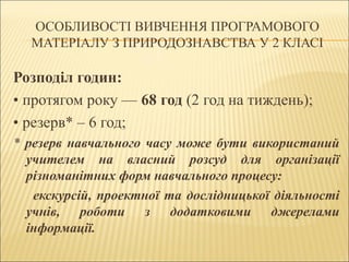 ОСОБЛИВОСТІ ВИВЧЕННЯ ПРОГРАМОВОГО
МАТЕРІАЛУ З ПРИРОДОЗНАВСТВА У 2 КЛАСІ

Розподіл годин:
• протягом року — 68 год (2 год на тиждень);
• резерв* – 6 год;
* резерв навчального часу може бути використаний
учителем на власний розсуд для організації
різноманітних форм навчального процесу:
екскурсій, проектної та дослідницької діяльності
учнів, роботи з додатковими джерелами
інформації.

 