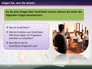 Zeigen Sie, was Sie wissen
Da Sie jetzt einiges über Small Basic wissen, können Sie sicher die
folgenden Fragen beantworten:

 Was ist Small Basic?
 Welche Funktion von Small Basic
hilft Ihnen dabei, Ihr Programm
schneller zu schreiben?
 Wie führen Sie Ihr
Small Basic-Programm aus?

 