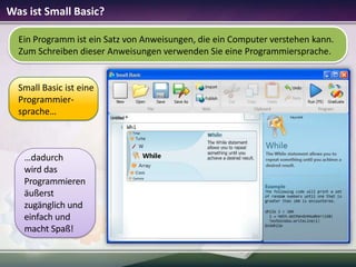 Was ist Small Basic?
Ein Programm ist ein Satz von Anweisungen, die ein Computer verstehen kann.
Zum Schreiben dieser Anweisungen verwenden Sie eine Programmiersprache.

Small Basic ist eine
Programmiersprache…

…dadurch
wird das
Programmieren
äußerst
zugänglich und
einfach und
macht Spaß!

 