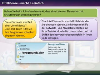 IntelliSense - macht es einfach
Haben Sie beim Schreiben bemerkt, dass eine Liste von Elementen mit
Erläuterungen angezeigt wurde?
Diese Elemente sind Teil
einer „IntelliSense“Liste, mit deren Hilfe Sie
Ihre Programme schneller
eingeben können.

Eine IntelliSense-Liste enthält Befehle, die
Sie eingeben können. Sie können mithilfe
der Aufwärts- und Abwärtspfeiltasten auf
Ihrer Tastatur durch die Liste scrollen und mit
ENTER den hervorgehobenen Befehl in Ihren
Code einfügen.

 