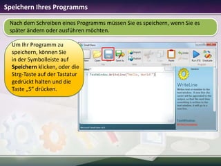 Speichern Ihres Programms
Nach dem Schreiben eines Programms müssen Sie es speichern, wenn Sie es
später ändern oder ausführen möchten.
Um Ihr Programm zu
speichern, können Sie
in der Symbolleiste auf
Speichern klicken, oder die
Strg-Taste auf der Tastatur
gedrückt halten und die
Taste „S“ drücken.

 
