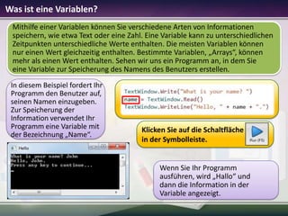 Was ist eine Variablen?
Mithilfe einer Variablen können Sie verschiedene Arten von Informationen
speichern, wie etwa Text oder eine Zahl. Eine Variable kann zu unterschiedlichen
Zeitpunkten unterschiedliche Werte enthalten. Die meisten Variablen können
nur einen Wert gleichzeitig enthalten. Bestimmte Variablen, „Arrays“, können
mehr als einen Wert enthalten. Sehen wir uns ein Programm an, in dem Sie
eine Variable zur Speicherung des Namens des Benutzers erstellen.
In diesem Beispiel fordert Ihr
Programm den Benutzer auf,
seinen Namen einzugeben.
Zur Speicherung der
Information verwendet Ihr
Programm eine Variable mit
der Bezeichnung „Name“.

Klicken Sie auf die Schaltfläche
in der Symbolleiste.

Wenn Sie Ihr Programm
ausführen, wird „Hallo“ und
dann die Information in der
Variable angezeigt.

 