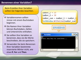 Benennen einer Variablen?
Beim Erstellen Ihrer Variablen
sollten Sie Folgendes beachten.
 Variablennamen sollten
immer mit einem Buchstaben
beginnen.
 Die Namen Ihrer Variablen
können Buchstaben, Zahlen
und Unterstriche enthalten.
 Sie sollten Ihre Variablen so
benennen, dass sie die Werte
beschreiben, die sie speichern.
 Verwenden Sie beim Benennen
Ihrer Variablen bestimmte
reservierte Wörter nicht, wie
etwa If, For und Then.

 