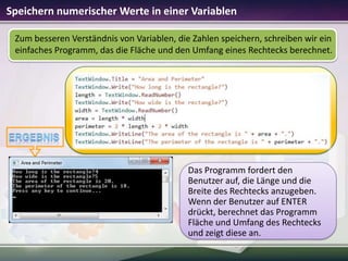 Speichern numerischer Werte in einer Variablen
Zum besseren Verständnis von Variablen, die Zahlen speichern, schreiben wir ein
einfaches Programm, das die Fläche und den Umfang eines Rechtecks berechnet.

Das Programm fordert den
Benutzer auf, die Länge und die
Breite des Rechtecks anzugeben.
Wenn der Benutzer auf ENTER
drückt, berechnet das Programm
Fläche und Umfang des Rechtecks
und zeigt diese an.

 