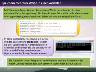 Speichern mehrerer Werte in einer Variablen
Mithilfe eines Arrays können Sie mehrere Werte derselben Art in einer
einzelnen Variablen speichern. Ein Array ist eine Art von Variable, die mehrere
Werte gleichzeitig enthalten kann. Sehen wir uns ein Beispiel hierfür an.

In diesem Beispiel erstellen Sie ein Array
mit der Bezeichnung Studenten, in dem
Sie drei verschiedene Namen speichern.
Anschließend können Sie die gespeicherten
Werte mithilfe der verschiedenen
Operationen des Array-Objekts abrufen.
Sie können in Ihrem Programm verschiedene weitere Funktionen des
Array-Objekts verwenden. Wir kommen später noch darauf zurück.

 