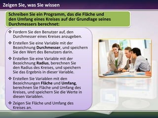 Zeigen Sie, was Sie wissen
Schreiben Sie ein Programm, das die Fläche und
den Umfang eines Kreises auf der Grundlage seines
Durchmessers berechnet:
 Fordern Sie den Benutzer auf, den
Durchmesser eines Kreises anzugeben.
 Erstellen Sie eine Variable mit der
Bezeichnung Durchmesser, und speichern
Sie den Wert des Benutzers darin.
 Erstellen Sie eine Variable mit der
Bezeichnung Radius, berechnen Sie
den Radius des Kreises, und speichern
Sie das Ergebnis in dieser Variable.
 Erstellen Sie Variablen mit den
Bezeichnungen Fläche und Umfang,
berechnen Sie Fläche und Umfang des
Kreises, und speichern Sie die Werte in
diesen Variablen.
 Zeigen Sie Fläche und Umfang des
Kreises an.

 