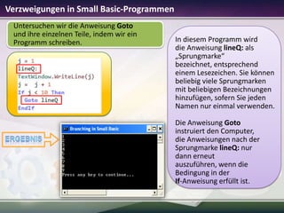 Verzweigungen in Small Basic-Programmen
Untersuchen wir die Anweisung Goto
und ihre einzelnen Teile, indem wir ein
Programm schreiben.

In diesem Programm wird
die Anweisung lineQ: als
„Sprungmarke“
bezeichnet, entsprechend
einem Lesezeichen. Sie können
beliebig viele Sprungmarken
mit beliebigen Bezeichnungen
hinzufügen, sofern Sie jeden
Namen nur einmal verwenden.
Die Anweisung Goto
instruiert den Computer,
die Anweisungen nach der
Sprungmarke lineQ: nur
dann erneut
auszuführen, wenn die
Bedingung in der
If-Anweisung erfüllt ist.

 