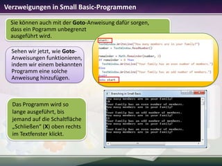 Verzweigungen in Small Basic-Programmen
Sie können auch mit der Goto-Anweisung dafür sorgen,
dass ein Pogramm unbegrenzt
ausgeführt wird.
Sehen wir jetzt, wie GotoAnweisungen funktionieren,
indem wir einem bekannten
Programm eine solche
Anweisung hinzufügen.

Das Programm wird so
lange ausgeführt, bis
jemand auf die Schaltfläche
„Schließen“ (X) oben rechts
im Textfenster klickt.

 
