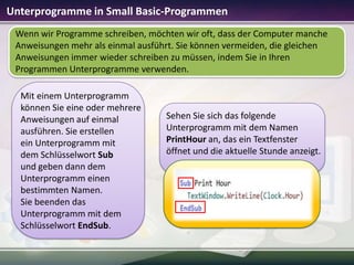 Unterprogramme in Small Basic-Programmen
Wenn wir Programme schreiben, möchten wir oft, dass der Computer manche
Anweisungen mehr als einmal ausführt. Sie können vermeiden, die gleichen
Anweisungen immer wieder schreiben zu müssen, indem Sie in Ihren
Programmen Unterprogramme verwenden.
Mit einem Unterprogramm
können Sie eine oder mehrere
Anweisungen auf einmal
ausführen. Sie erstellen
ein Unterprogramm mit
dem Schlüsselwort Sub
und geben dann dem
Unterprogramm einen
bestimmten Namen.
Sie beenden das
Unterprogramm mit dem
Schlüsselwort EndSub.

Sehen Sie sich das folgende
Unterprogramm mit dem Namen
PrintHour an, das ein Textfenster
öffnet und die aktuelle Stunde anzeigt.

 