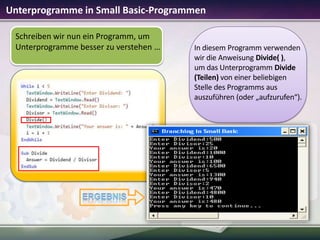 Unterprogramme in Small Basic-Programmen
Schreiben wir nun ein Programm, um
Unterprogramme besser zu verstehen …

In diesem Programm verwenden
wir die Anweisung Divide( ),
um das Unterprogramm Divide
(Teilen) von einer beliebigen
Stelle des Programms aus
auszuführen (oder „aufzurufen“).

 