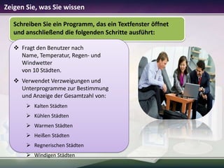 Zeigen Sie, was Sie wissen
Schreiben Sie ein Programm, das ein Textfenster öffnet
und anschließend die folgenden Schritte ausführt:
 Fragt den Benutzer nach
Name, Temperatur, Regen- und
Windwetter
von 10 Städten.
 Verwendet Verzweigungen und
Unterprogramme zur Bestimmung
und Anzeige der Gesamtzahl von:
 Kalten Städten
 Kühlen Städten
 Warmen Städten
 Heißen Städten
 Regnerischen Städten
 Windigen Städten

 