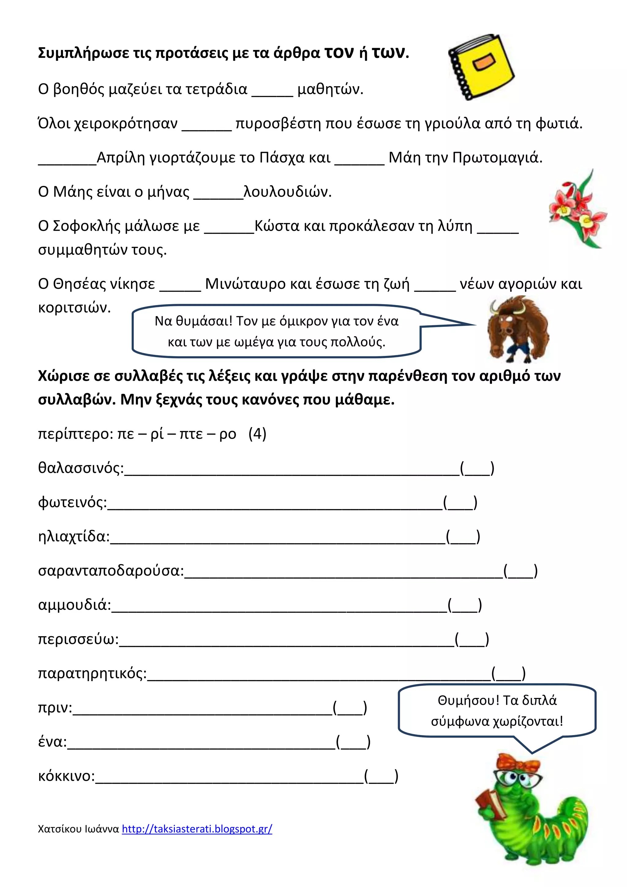 Συμπλιρωςε τισ προτάςεισ με τα άρκρα τον ι των.
Ο βοθκόσ μαηεφει τα τετράδια _____ μακθτϊν.
Όλοι χειροκρότθςαν ______ πυροςβζςτθ που ζςωςε τθ γριοφλα από τθ φωτιά.
_______Απρίλθ γιορτάηουμε το Πάςχα και ______ Μάθ τθν Πρωτομαγιά.
Ο Μάθσ είναι ο μινασ ______λουλουδιϊν.
Ο Σοφοκλισ μάλωςε με ______Κϊςτα και προκάλεςαν τθ λφπθ _____
ςυμμακθτϊν τουσ.
Ο Θθςζασ νίκθςε _____ Μινϊταυρο και ζςωςε τθ ηωι _____ νζων αγοριϊν και
κοριτςιϊν.
Να κυμάςαι! Τον με όμικρον για τον ζνα
και των με ωμζγα για τουσ πολλοφσ.

Χϊριςε ςε ςυλλαβζσ τισ λζξεισ και γράψε ςτθν παρζνκεςθ τον αρικμό των
ςυλλαβϊν. Μθν ξεχνάσ τουσ κανόνεσ που μάκαμε.
περίπτερο: πε – ρί – πτε – ρο (4)
καλαςςινόσ:________________________________________(___)
φωτεινόσ:________________________________________(___)
θλιαχτίδα:________________________________________(___)
ςαρανταποδαροφςα:______________________________________(___)
αμμουδιά:________________________________________(___)
περιςςεφω:________________________________________(___)
παρατθρθτικόσ:_________________________________________(___)
πριν:_______________________________(___)
ζνα:________________________________(___)
κόκκινο:________________________________(___)
Χατςίκου Ιωάννα http://taksiasterati.blogspot.gr/

Θυμιςου! Τα διπλά
ςφμφωνα χωρίηονται!

 