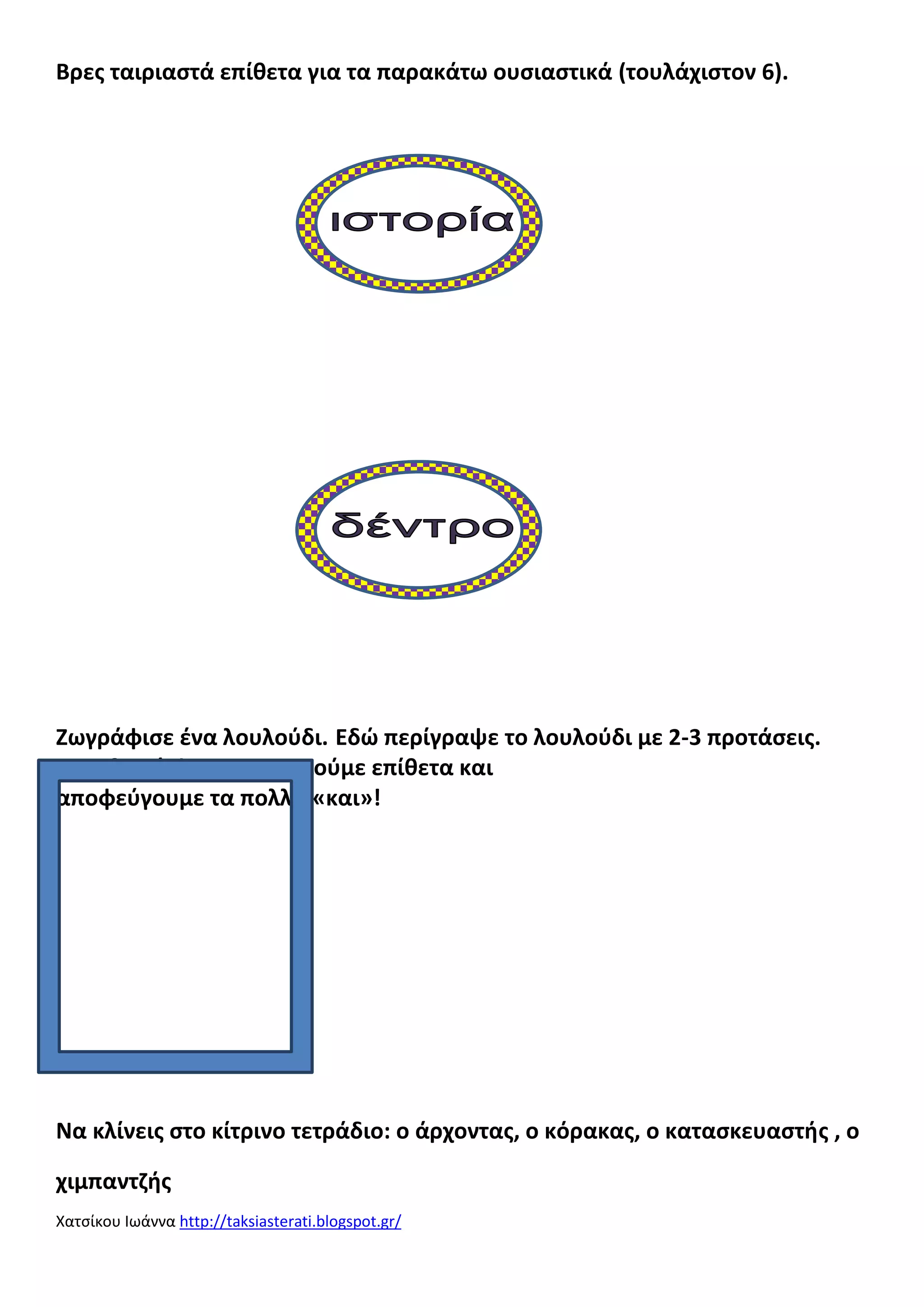 Βρεσ ταιριαςτά επίκετα για τα παρακάτω ουςιαςτικά (τουλάχιςτον 6).

Ζωγράφιςε ζνα λουλοφδι. Εδϊ περίγραψε το λουλοφδι με 2-3 προτάςεισ.
Μθν ξεχνάσ! Χρθςιμοποιοφμε επίκετα και
αποφεφγουμε τα πολλά «και»!

___________________________________
___________________________________
___________________________________
___________________________________
_____
Να κλίνεισ ςτο κίτρινο τετράδιο: ο άρχοντασ, ο κόρακασ, ο καταςκευαςτισ , ο
χιμπαντηισ
Χατςίκου Ιωάννα http://taksiasterati.blogspot.gr/

 