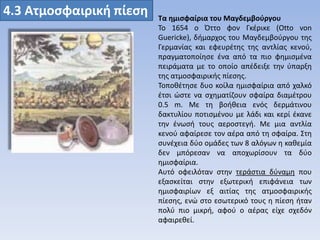 4.3 Ατμοςφαιρική πίεςη

Τα ημιςφαίρια του Μαγδεμβοφργου
Σο 1654 ο Όττο φον Γκζρικε (Otto von
Guericke), διμαρχοσ του Μαγδεμβοφργου τθσ
Γερμανίασ και εφευρζτθσ τθσ αντλίασ κενοφ,
πραγματοποίθςε ζνα από τα πιο φθμιςμζνα
πειράματα με το οποίο απζδειξε τθν φπαρξθ
τθσ ατμοςφαιρικισ πίεςθσ.
Σοποκζτθςε δυο κοίλα θμιςφαίρια από χαλκό
ζτςι ϊςτε να ςχθματίηουν ςφαίρα διαμζτρου
0.5 m. Με τθ βοικεια ενόσ δερμάτινου
δακτυλίου ποτιςμζνου με λάδι και κερί ζκανε
τθν ζνωςι τουσ αεροςτεγι. Με μια αντλία
κενοφ αφαίρεςε τον αζρα από τθ ςφαίρα. ΢τθ
ςυνζχεια δφο ομάδεσ των 8 αλόγων θ κακεμία
δεν μπόρεςαν να αποχωρίςουν τα δφο
θμιςφαίρια.
Αυτό οφειλόταν ςτθν τεράςτια δφναμθ που
εξαςκείται ςτθν εξωτερικι επιφάνεια των
θμιςφαιρίων εξ αιτίασ τθσ ατμοςφαιρικισ
πίεςθσ, ενϊ ςτο εςωτερικό τουσ θ πίεςθ ιταν
πολφ πιο μικρι, αφοφ ο αζρασ είχε ςχεδόν
αφαιρεκεί.

 