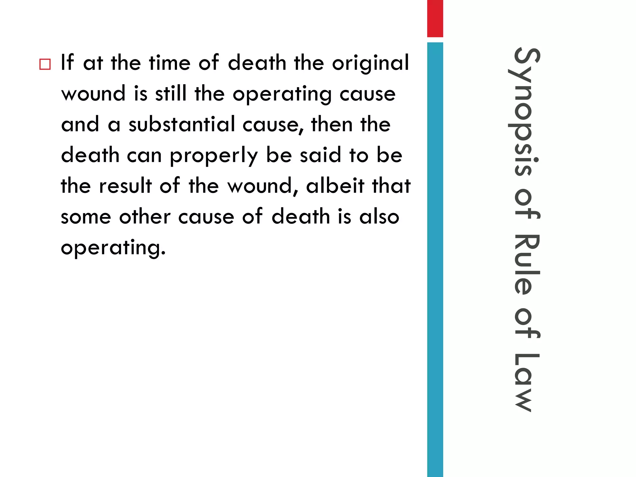 If at the time of death the original
wound is still the operating cause
and a substantial cause, then the
death can properly be said to be
the result of the wound, albeit that
some other cause of death is also
operating.

Synopsis of Rule of Law



 