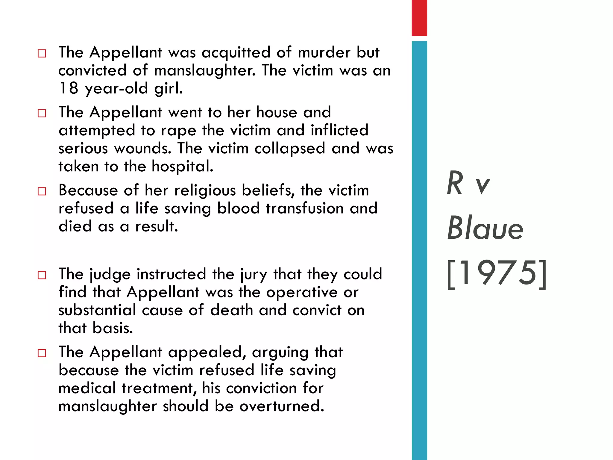 









The Appellant was acquitted of murder but
convicted of manslaughter. The victim was an
18 year-old girl.
The Appellant went to her house and
attempted to rape the victim and inflicted
serious wounds. The victim collapsed and was
taken to the hospital.
Because of her religious beliefs, the victim
refused a life saving blood transfusion and
died as a result.
The judge instructed the jury that they could
find that Appellant was the operative or
substantial cause of death and convict on
that basis.
The Appellant appealed, arguing that
because the victim refused life saving
medical treatment, his conviction for
manslaughter should be overturned.

Rv
Blaue
[1975]

 