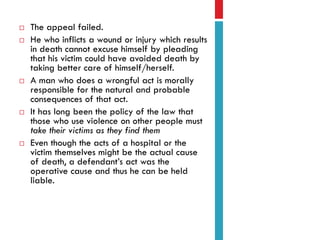 








The appeal failed.
He who inflicts a wound or injury which results
in death cannot excuse himself by pleading
that his victim could have avoided death by
taking better care of himself/herself.
A man who does a wrongful act is morally
responsible for the natural and probable
consequences of that act.
It has long been the policy of the law that
those who use violence on other people must
take their victims as they find them
Even though the acts of a hospital or the
victim themselves might be the actual cause
of death, a defendant’s act was the
operative cause and thus he can be held
liable.

 