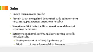 Suhu
• Enzim tersusun atas protein
• Protein dapat mengalami denaturasi pada suhu tertentu
tergantung pada penyusun protein tersebut
• Semakin sedikit ikatan sulfida, semakin mudah untuk
terjadinya denaturasi
• Setiap enzim memiliki rentang aktivitas yang spesifik
terhadap suhu
– Taq Polymerase  tetap kompak pada suhu 95 C
– Tripsin

 pada suhu 95 sudah terdenaturasi

 